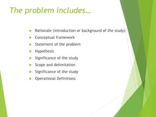 The problem includes…
 Rationale (introduction or background of the study)
 Conceptual framework
 Statement of the problem
 Hypothesis
 Significance of the study
 Scope and delimitation
 Significance of the study
 Operational Definitions
 
