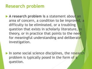 Research problem
 A research problem is a statement about an
area of concern, a condition to be improved, a
difficulty to be eliminated, or a troubling
question that exists in scholarly literature, in
theory, or in practice that points to the need
for meaningful understanding and deliberate
investigation.
 In some social science disciplines, the research
problem is typically posed in the form of a
question.
 