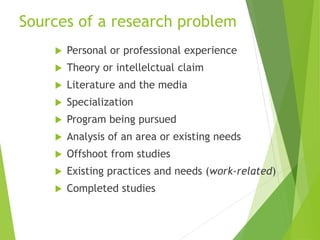 Sources of a research problem
 Personal or professional experience
 Theory or intellelctual claim
 Literature and the media
 Specialization
 Program being pursued
 Analysis of an area or existing needs
 Offshoot from studies
 Existing practices and needs (work-related)
 Completed studies
 