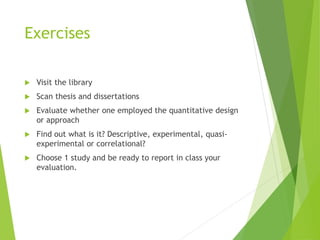 Exercises
 Visit the library
 Scan thesis and dissertations
 Evaluate whether one employed the quantitative design
or approach
 Find out what is it? Descriptive, experimental, quasi-
experimental or correlational?
 Choose 1 study and be ready to report in class your
evaluation.
 