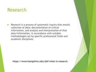 Research
 Research is a process of systematic inquiry that entails
collection of data; documentation of critical
information; and analysis and interpretation of that
data/information, in accordance with suitable
methodologies set by specific professional fields and
academic disciplines.
https://www.hampshire.edu/dof/what-is-research
 