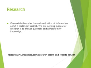 Research
 Research is the collection and evaluation of information
about a particular subject. The overarching purpose of
research is to answer questions and generate new
knowledge.
https://www.thoughtco.com/research-essays-and-reports-169204
 