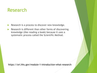 Research
 Research is a process to discover new knowledge.
 Research is different than other forms of discovering
knowledge (like reading a book) because it uses a
systematic process called the Scientific Method.
https://ori.hhs.gov/module-1-introduction-what-research
 