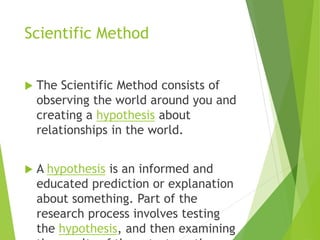 Scientific Method
 The Scientific Method consists of
observing the world around you and
creating a hypothesis about
relationships in the world.
 A hypothesis is an informed and
educated prediction or explanation
about something. Part of the
research process involves testing
the hypothesis, and then examining
 