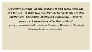Qualitative Research…involves finding out what people think, and
how they feel - or at any rate, what they say they think and how they
say they feel. This kind of information is subjective. It involves
feelings and impressions, rather than numbers’
Bellenger, Bernhardt and Goldstucker, Qualitative Research in Marketing,
American Marketing Association
 