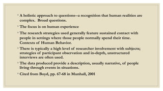 ◦ A holistic approach to questions--a recognition that human realities are
complex. Broad questions.
◦ The focus is on human experience
◦ The research strategies used generally feature sustained contact with
people in settings where those people normally spend their time.
Contexts of Human Behavior.
◦ There is typically a high level of researcher involvement with subjects;
strategies of participant observation and in-depth, unstructured
interviews are often used.
◦ The data produced provide a description, usually narrative, of people
living through events in situations.
◦ Cited from Boyd, pp. 67-68 in Munhall, 2001
 