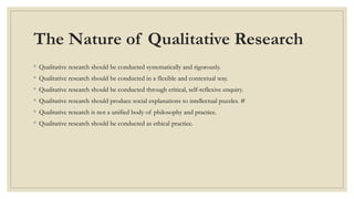 The Nature of Qualitative Research
◦ Qualitative research should be conducted systematically and rigorously.
◦ Qualitative research should be conducted in a flexible and contextual way.
◦ Qualitative research should be conducted through critical, self-reflexive enquiry.
◦ Qualitative research should produce social explanations to intellectual puzzles. #
◦ Qualitative research is not a unified body of philosophy and practice.
◦ Qualitative research should be conducted as ethical practice.
 