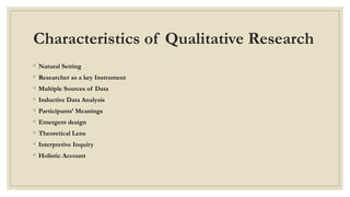 Characteristics of Qualitative Research
◦ Natural Setting
◦ Researcher as a key Instrument
◦ Multiple Sources of Data
◦ Inductive Data Analysis
◦ Participants’ Meanings
◦ Emergent design
◦ Theoretical Lens
◦ Interpretive Inquiry
◦ Holistic Account
 