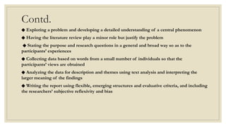 Contd.
◆ Exploring a problem and developing a detailed understanding of a central phenomenon
◆ Having the literature review play a minor role but justify the problem
◆ Stating the purpose and research questions in a general and broad way so as to the
participants’ experiences
◆ Collecting data based on words from a small number of individuals so that the
participants’ views are obtained
◆ Analyzing the data for description and themes using text analysis and interpreting the
larger meaning of the findings
◆ Writing the report using flexible, emerging structures and evaluative criteria, and including
the researchers’ subjective reflexivity and bias
 