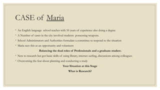 CASE of Maria
◦ An English language school teacher with 10 years of experience also doing a degree
◦ A Number of cases in the city involved students possessing weapons.
◦ School Administrators and Authorities formulate a committee to respond to the situation
◦ Maria sees this as an opportunity and volunteers
Balancing the dual roles of Professionals and a graduate student.
◦ New to research but got basic skills of using library, internet surfing, discussions among colleagues
◦ Overcoming the fear about planning and conducting a study
Your Situation at this Stage
What is Research?
 