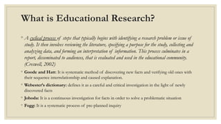 What is Educational Research?
◦ A cyclical process of steps that typically begins with identifying a research problem or issue of
study. It then involves reviewing the literature, specifying a purpose for the study, collecting and
analyzing data, and forming an interpretation of information. This process culminates in a
report, disseminated to audiences, that is evaluated and used in the educational community.
(Creswell, 2002)
◦ Goode and Hatt: It is systematic method of discovering new facts and verifying old ones with
their sequence interrelationship and caused explanation.
◦ Webester’s dictionary: defines it as a careful and critical investigation in the light of newly
discovered facts
◦ Johoda: It is a continuous investigation for facts in order to solve a problematic situation
◦ Fogg: It is a systematic process of pre-planned inquiry
 