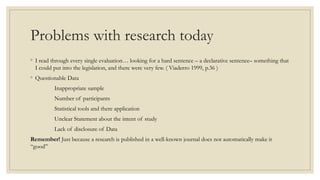 Problems with research today
◦ I read through every single evaluation… looking for a hard sentence – a declarative sentence– something that
I could put into the legislation, and there were very few. ( Viaderro 1999, p.36 )
◦ Questionable Data
Inappropriate sample
Number of participants
Statistical tools and there application
Unclear Statement about the intent of study
Lack of disclosure of Data
Remember! Just because a research is published in a well-known journal does not automatically make it
“good”
 