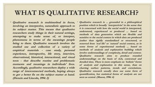 WHAT IS QUALITATIVE RESEARCH?
◦ Qualitative research is multimethod in focus,
involving an interpretive, naturalistic approach to
its subject matter. This means that qualitative
researchers study things in their natural settings,
attempting to make sense of, or interpret,
phenomena in terms of the meanings people
bring to them. Qualitative research involves the
studied use and collection of a variety of
empirical materials - case study, personal
experience, introspective, life story, interview,
observational, historical, interactional, and visual
texts - that describe routine and problematic
moments and meanings in individuals' lives.
Accordingly, qualitative researchers deploy a wide
range of interconnected methods, hoping always
to get a better fix on the subject matter at hand.
(Denzin and Lincoln, 1994: 2)
◦ Qualitative research is ... grounded in a philosophical
position which is broadly `interpretivist' in the sense that
it is concerned with how the social world is interpreted,
understood, experienced or produced ... based on
methods of data generation which are flexible and
sensitive to the social context in which data are produced
(rather than rigidly standardized or structured, or
removed from `real life' or `natural' social context, as in
some forms of experimental method) ... based on
methods of analysis and explanation building which
involve understandings of complexity, detail and context.
Qualitative research aims to produce rounded
understandings on the basis of rich, contextual and
detailed data. There is more emphasis on `holistic' forms
of analysis and explanation in this sense, than on
charting surface patterns, trends and correlations.
Qualitative research usually does use some form of
quantification, but statistical forms of analysis are not
seen as central. (Mason, 1996: 4)
 