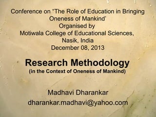 Conference on “The Role of Education in Bringing
Oneness of Mankind’
Organised by
Motiwala College of Educational Sciences,
Nasik, India
December 08, 2013

Research Methodology
(in the Context of Oneness of Mankind)

Madhavi Dharankar
dharankar.madhavi@yahoo.com

 