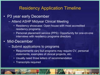 Residency Application Timeline
• P3 year early December
– Attend ASHP Midyear Clinical Meeting
• Residency showcase: Open house with most accredited
residency programs
• Personal placement service (PPS): Opportunity for one-on-one
interviews with residency programs directors
• Mid-December
– Submit applications to programs
• Requirements vary but programs may require CV, personal
statements, examples of clinical projects, etc.
• Usually need three letters of recommendation
• Transcripts required
 