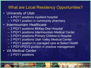 What are Local Residency Opportunities?
• University of Utah
– 4 PGY1 positions inpatient hospital
– 1 PGY1 position in community pharmacy
• Intermountain Healthcare
– 2 PGY1 positions McKay-Dee Hospital
– 3 PGY1 positions Intermountain Medical Center
– 3 PGY1 positions Primary Children’s Hospital
– 2 PGY1 positions Utah Valley Medical Center
– 1 PGY1 position in managed care at Select Health
– 1 PGY1/PGY2 position in practice management
• VA Medical Center
– 2 PGY1 positions
 