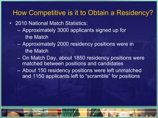How Competitive is it to Obtain a Residency?
• 2010 National Match Statistics:
– Approximately 3000 applicants signed up for
the Match
– Approximately 2000 residency positions were in
the Match
– On Match Day, about 1850 residency positions were
matched between positions and candidates
– About 150 residency positions were left unmatched
and 1150 applicants left to “scramble” for positions
 