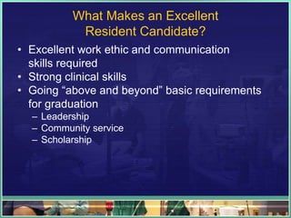 What Makes an Excellent
Resident Candidate?
• Excellent work ethic and communication
skills required
• Strong clinical skills
• Going “above and beyond” basic requirements
for graduation
– Leadership
– Community service
– Scholarship
 