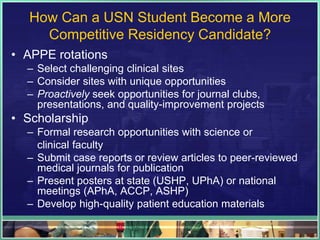 How Can a USN Student Become a More
Competitive Residency Candidate?
• APPE rotations
– Select challenging clinical sites
– Consider sites with unique opportunities
– Proactively seek opportunities for journal clubs,
presentations, and quality-improvement projects
• Scholarship
– Formal research opportunities with science or
clinical faculty
– Submit case reports or review articles to peer-reviewed
medical journals for publication
– Present posters at state (USHP, UPhA) or national
meetings (APhA, ACCP, ASHP)
– Develop high-quality patient education materials
 