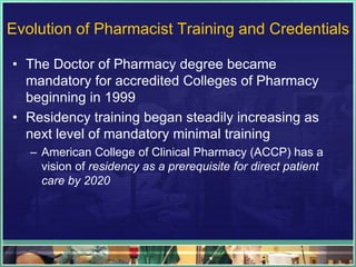 Evolution of Pharmacist Training and Credentials
• The Doctor of Pharmacy degree became
mandatory for accredited Colleges of Pharmacy
beginning in 1999
• Residency training began steadily increasing as
next level of mandatory minimal training
– American College of Clinical Pharmacy (ACCP) has a
vision of residency as a prerequisite for direct patient
care by 2020
 