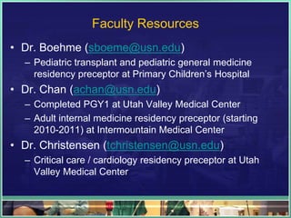 Faculty Resources
• Dr. Boehme (sboeme@usn.edu)
– Pediatric transplant and pediatric general medicine
residency preceptor at Primary Children’s Hospital
• Dr. Chan (achan@usn.edu)
– Completed PGY1 at Utah Valley Medical Center
– Adult internal medicine residency preceptor (starting
2010-2011) at Intermountain Medical Center
• Dr. Christensen (tchristensen@usn.edu)
– Critical care / cardiology residency preceptor at Utah
Valley Medical Center
 