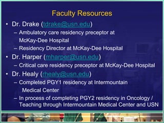 Faculty Resources
• Dr. Drake (tdrake@usn.edu)
– Ambulatory care residency preceptor at
McKay-Dee Hospital
– Residency Director at McKay-Dee Hospital
• Dr. Harper (mharper@usn.edu)
– Critical care residency preceptor at McKay-Dee Hospital
• Dr. Healy (rhealy@usn.edu)
– Completed PGY1 residency at Intermountain
Medical Center
– In process of completing PGY2 residency in Oncology /
Teaching through Intermountain Medical Center and USN
 