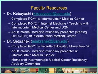Faculty Resources
• Dr. Kobayashi (kkobayashi@usn.edu)
– Completed PGY1 at Intermountain Medical Center
– Completed PGY2 in Internal Medicine / Teaching with
Intermountain Medical Center and USN
– Adult internal medicine residency preceptor (starting
2010-2011) at Intermountain Medical Center
• Dr. Sebranek (esebranek@usn.edu)
– Completed PGY1 at Froedtert Hospital, Milwaukee, WI
– Adult internal medicine residency preceptor at
Intermountain Medical Center
– Member of Intermountain Medical Center Residency-
Advisory Committee
 
