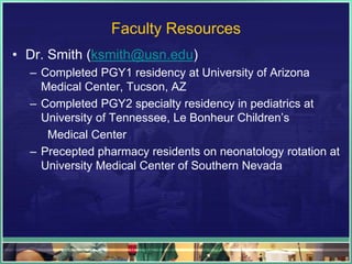 Faculty Resources
• Dr. Smith (ksmith@usn.edu)
– Completed PGY1 residency at University of Arizona
Medical Center, Tucson, AZ
– Completed PGY2 specialty residency in pediatrics at
University of Tennessee, Le Bonheur Children’s
Medical Center
– Precepted pharmacy residents on neonatology rotation at
University Medical Center of Southern Nevada
 