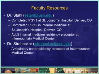 Faculty Resources
• Dr. Stahl (estahl@usn.edu)
– Completed PGY1 at St. Joseph’s Hospital, Denver, CO
– Completed PGY2 in Internal Medicine at
St. Joseph’s Hospital, Denver, CO
– Adult internal medicine residency preceptor at
Intermountain Medical Center
• Dr. Strohecker (jstrohecker@usn.edu)
– Ambulatory care residency preceptor at Intermountain
Medical Center
 