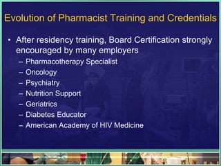 Evolution of Pharmacist Training and Credentials
• After residency training, Board Certification strongly
encouraged by many employers
– Pharmacotherapy Specialist
– Oncology
– Psychiatry
– Nutrition Support
– Geriatrics
– Diabetes Educator
– American Academy of HIV Medicine
 