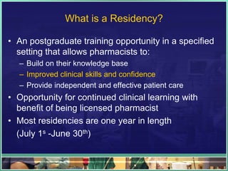 What is a Residency?
• An postgraduate training opportunity in a specified
setting that allows pharmacists to:
– Build on their knowledge base
– Improved clinical skills and confidence
– Provide independent and effective patient care
• Opportunity for continued clinical learning with
benefit of being licensed pharmacist
• Most residencies are one year in length
(July 1s -June 30th)
 