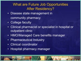 What are Future Job Opportunities
After Residency?
• Disease state management in
community pharmacy
• College faculty
• Clinical pharmacist or specialist in hospital or
outpatient clinic
• HMO/Managed Care benefits manager
• Pharmaceutical Industry
• Clinical coordinator
• Hospital pharmacy manager
 