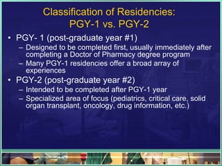 Classification of Residencies:
PGY-1 vs. PGY-2
• PGY- 1 (post-graduate year #1)
– Designed to be completed first, usually immediately after
completing a Doctor of Pharmacy degree program
– Many PGY-1 residencies offer a broad array of
experiences
• PGY-2 (post-graduate year #2)
– Intended to be completed after PGY-1 year
– Specialized area of focus (pediatrics, critical care, solid
organ transplant, oncology, drug information, etc.)
 