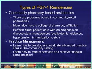 Types of PGY-1 Residencies
• Community pharmacy-based residencies
– There are programs based in community/retail
pharmacies
– Many also have a college of pharmacy affiliation
– Perform direct patient care with an emphasis on
disease state management (dyslipidemia, diabetes,
hypertension, immunizations, etc.)
• Practice Management
– Learn how to develop and evaluate advanced practice
sites in the community setting
– Learn how to market services and receive financial
compensation!
 