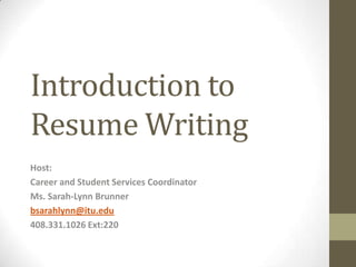 Introduction to
Resume Writing
Host:
Career and Student Services Coordinator
Ms. Sarah-Lynn Brunner
bsarahlynn@itu.edu
408.331.1026 Ext:220
 