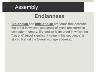 Assembly
Endianness
• Big-endian and little-endian are terms that describe
the order in which a sequence of bytes are stored in
computer memory. Big-endian is an order in which the
"big end" (most significant value in the sequence) is
stored first (at the lowest storage address).
 