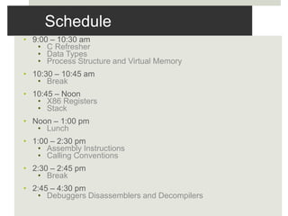 Schedule
• 9:00 – 10:30 am
• C Refresher
• Data Types
• Process Structure and Virtual Memory
• 10:30 – 10:45 am
• Break
• 10:45 – Noon
• X86 Registers
• Stack
• Noon – 1:00 pm
• Lunch
• 1:00 – 2:30 pm
• Assembly Instructions
• Calling Conventions
• 2:30 – 2:45 pm
• Break
• 2:45 – 4:30 pm
• Debuggers Disassemblers and Decompilers
 