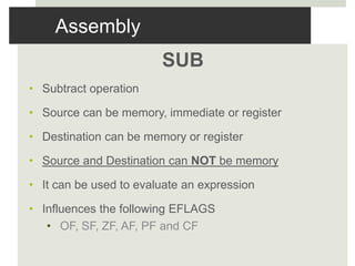 Assembly
SUB
• Subtract operation
• Source can be memory, immediate or register
• Destination can be memory or register
• Source and Destination can NOT be memory
• It can be used to evaluate an expression
• Influences the following EFLAGS
• OF, SF, ZF, AF, PF and CF
 