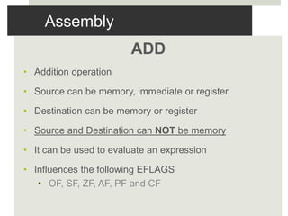 Assembly
ADD
• Addition operation
• Source can be memory, immediate or register
• Destination can be memory or register
• Source and Destination can NOT be memory
• It can be used to evaluate an expression
• Influences the following EFLAGS
• OF, SF, ZF, AF, PF and CF
 