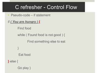 C refresher - Control Flow
• Pseudo-code – if statement
if ( You are hungry ) {
Find food
while ( Found food is not good ) {
Find something else to eat
}
Eat food
} else {
Go play }
 