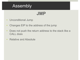 Assembly
JMP
• Unconditional Jump
• Changes EIP to the address of the jump
• Does not push the return address to the stack like a
CALL does
• Relative and Absolute
 