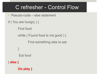 C refresher - Control Flow
• Pseudo-code – else statement
if ( You are hungry ) {
Find food
while ( Found food is not good ) {
Find something else to eat
}
Eat food
} else {
Go play }
 