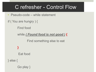 C refresher - Control Flow
• Pseudo-code – while statement
if ( You are hungry ) {
Find food
while ( Found food is not good ) {
Find something else to eat
}
Eat food
} else {
Go play }
 