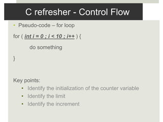 C refresher - Control Flow
• Pseudo-code – for loop
for ( int i = 0 ; i < 10 ; i++ ) {
do something
}
Key points:
• Identify the initialization of the counter variable
• Identify the limit
• Identify the increment
 