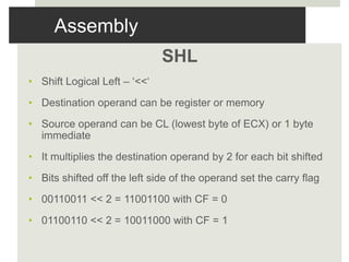 Assembly
SHL
• Shift Logical Left – ‘<<‘
• Destination operand can be register or memory
• Source operand can be CL (lowest byte of ECX) or 1 byte
immediate
• It multiplies the destination operand by 2 for each bit shifted
• Bits shifted off the left side of the operand set the carry flag
• 00110011 << 2 = 11001100 with CF = 0
• 01100110 << 2 = 10011000 with CF = 1
 