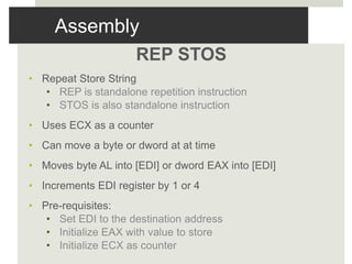 Assembly
REP STOS
• Repeat Store String
• REP is standalone repetition instruction
• STOS is also standalone instruction
• Uses ECX as a counter
• Can move a byte or dword at at time
• Moves byte AL into [EDI] or dword EAX into [EDI]
• Increments EDI register by 1 or 4
• Pre-requisites:
• Set EDI to the destination address
• Initialize EAX with value to store
• Initialize ECX as counter
 