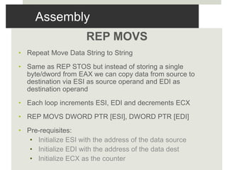Assembly
REP MOVS
• Repeat Move Data String to String
• Same as REP STOS but instead of storing a single
byte/dword from EAX we can copy data from source to
destination via ESI as source operand and EDI as
destination operand
• Each loop increments ESI, EDI and decrements ECX
• REP MOVS DWORD PTR [ESI], DWORD PTR [EDI]
• Pre-requisites:
• Initialize ESI with the address of the data source
• Initialize EDI with the address of the data dest
• Initialize ECX as the counter
 