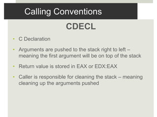 Calling Conventions
CDECL
• C Declaration
• Arguments are pushed to the stack right to left –
meaning the first argument will be on top of the stack
• Return value is stored in EAX or EDX:EAX
• Caller is responsible for cleaning the stack – meaning
cleaning up the arguments pushed
 