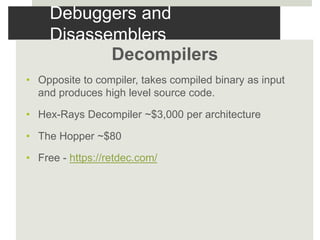 Debuggers and
Disassemblers
Decompilers
• Opposite to compiler, takes compiled binary as input
and produces high level source code.
• Hex-Rays Decompiler ~$3,000 per architecture
• The Hopper ~$80
• Free - https://retdec.com/
 