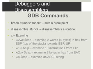 Debuggers and
Disassemblers
GDB Commands
• break <func>/*<addr> – sets a breakpoint
• disassemble <func> – disassemblers a routine
• x – Examine
• x/2wx $esp – examine 2 words (4 bytes) in hex from
ESP (top of the stack) towards EBP, UP
• x/10i $eip – examine 10 instructions from EIP
• x/2bx $eax – examine 2 bytes in hex from EAX
• x/s $esp – examine as ASCII string
 